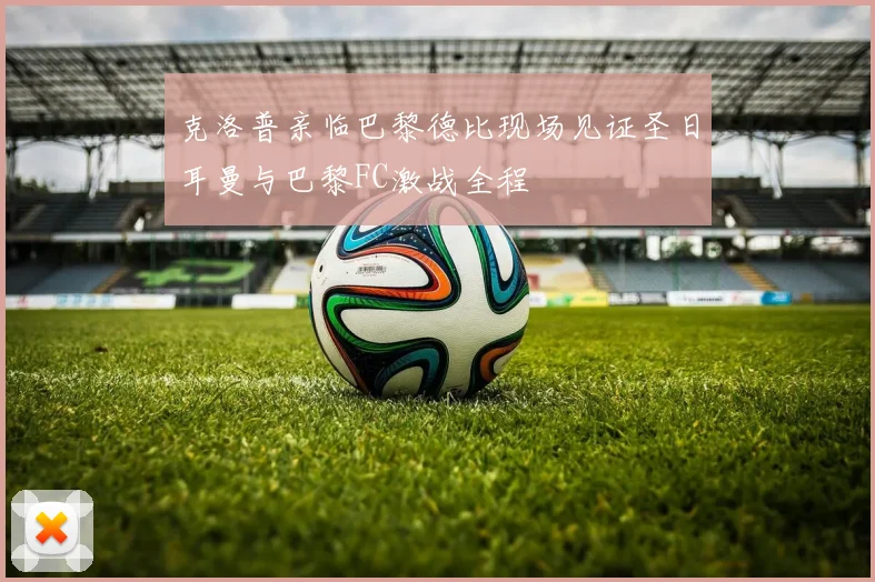克洛普亲临巴黎德比现场见证圣日耳曼与巴黎FC激战全程