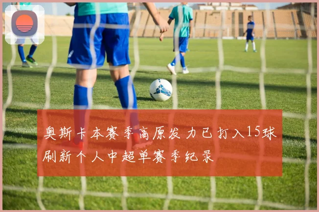 奥斯卡本赛季高原发力已打入15球刷新个人中超单赛季纪录