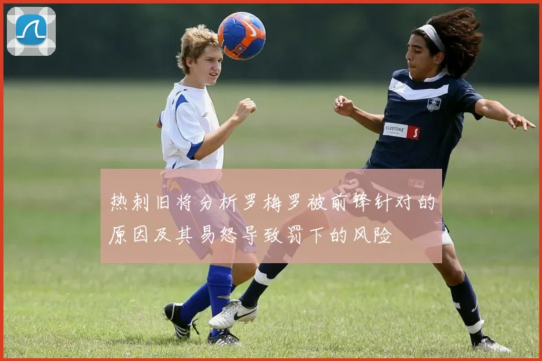热刺旧将分析罗梅罗被前锋针对的原因及其易怒导致罚下的风险