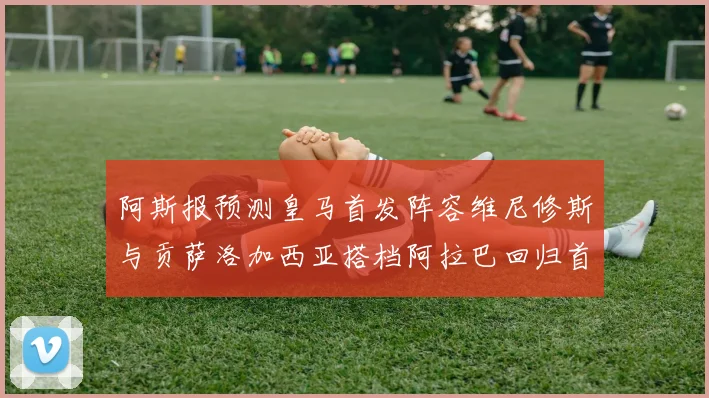 阿斯报预测皇马首发阵容维尼修斯与贡萨洛加西亚搭档阿拉巴回归首发位置