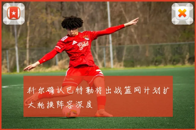 科尔确认巴特勒将出战篮网计划扩大轮换阵容深度
