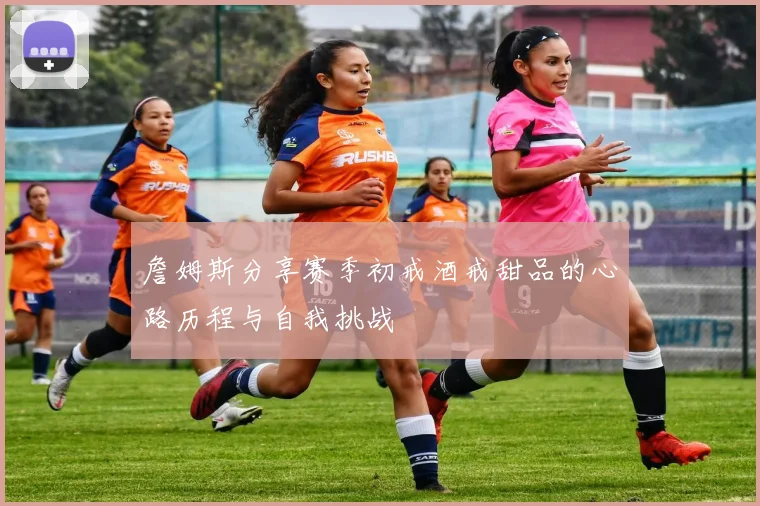 詹姆斯分享赛季初戒酒戒甜品的心路历程与自我挑战