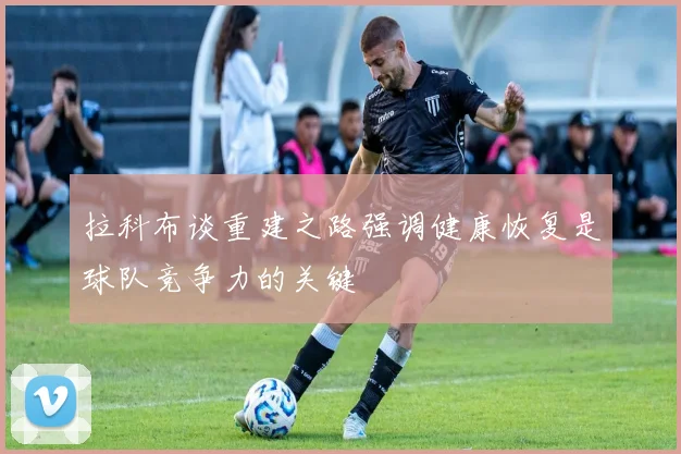 拉科布谈重建之路强调健康恢复是球队竞争力的关键