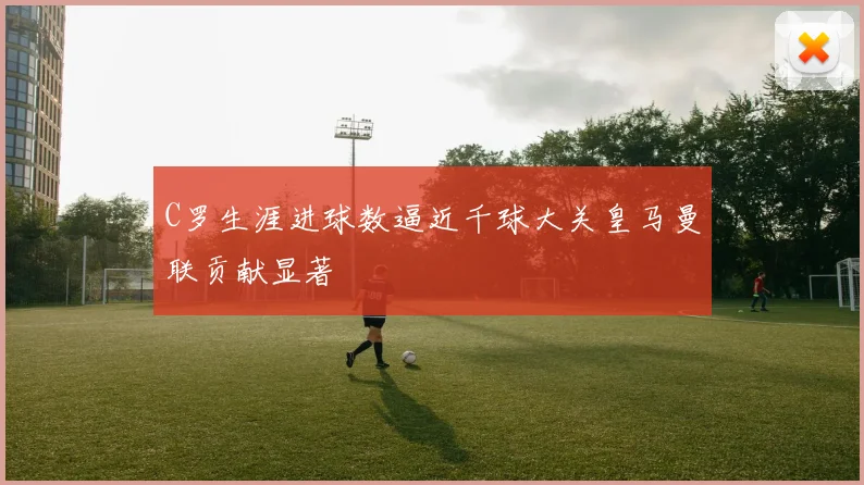 C罗生涯进球数逼近千球大关皇马曼联贡献显著