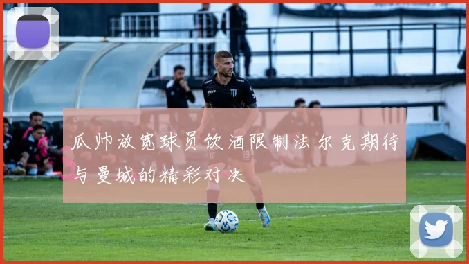 瓜帅放宽球员饮酒限制法尔克期待与曼城的精彩对决