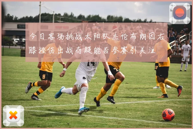 今日客场挑战太阳队杰伦布朗因右膝挫伤出战存疑能否参赛引关注