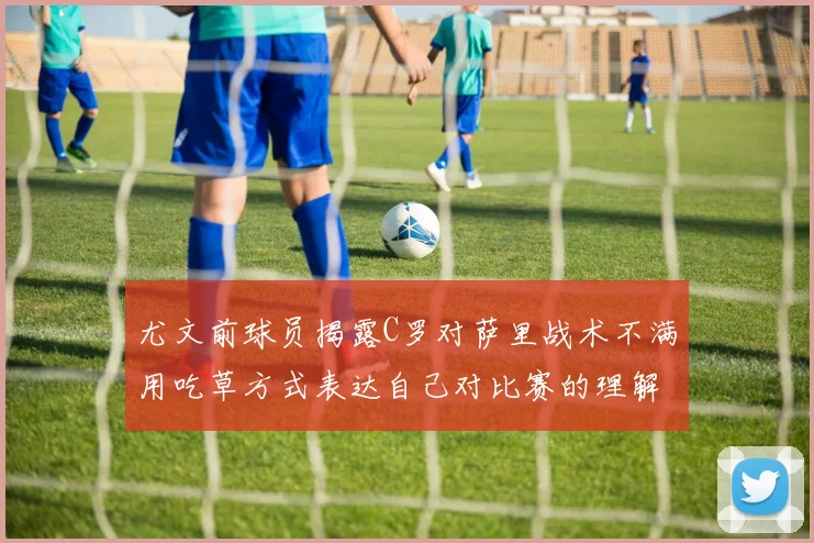 尤文前球员揭露C罗对萨里战术不满用吃草方式表达自己对比赛的理解