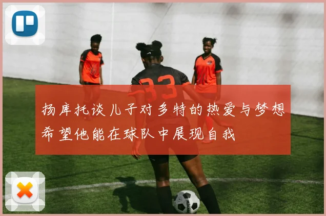 扬库托谈儿子对多特的热爱与梦想希望他能在球队中展现自我