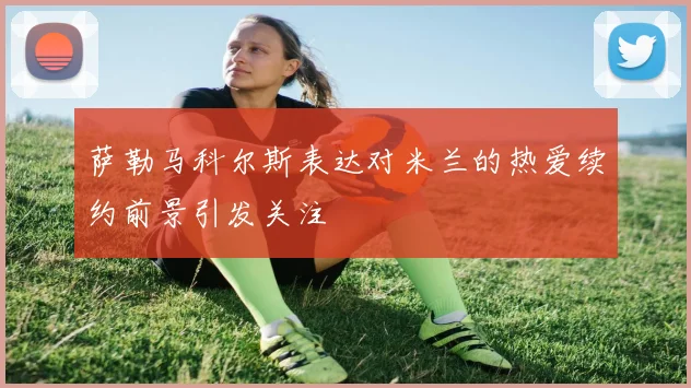 萨勒马科尔斯表达对米兰的热爱续约前景引发关注