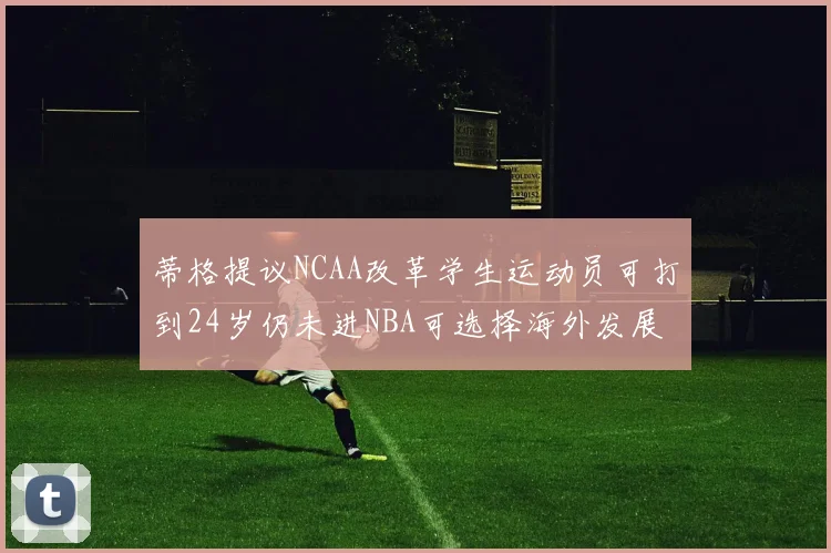 蒂格提议NCAA改革学生运动员可打到24岁仍未进NBA可选择海外发展