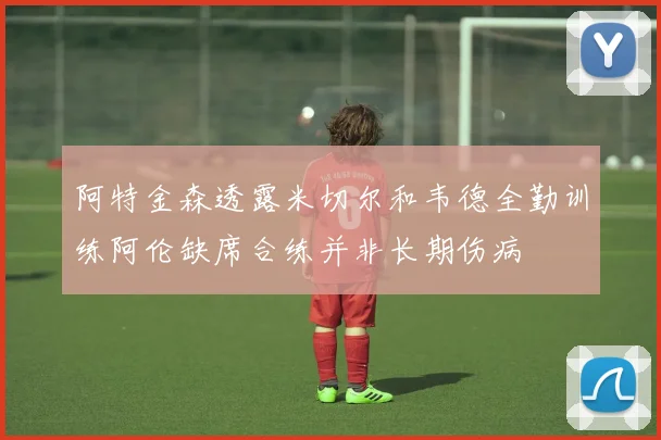 阿特金森透露米切尔和韦德全勤训练阿伦缺席合练并非长期伤病