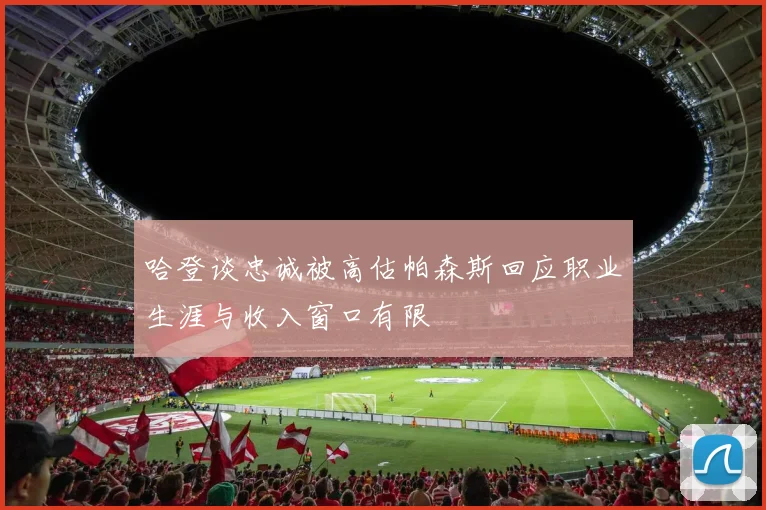 哈登谈忠诚被高估帕森斯回应职业生涯与收入窗口有限
