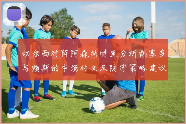 切尔西对阵阿森纳特里分析凯塞多与赖斯的中场对决及防守策略建议