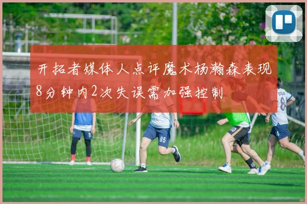 开拓者媒体人点评魔术杨瀚森表现8分钟内2次失误需加强控制