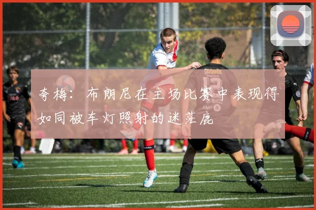 夸梅：布朗尼在主场比赛中表现得如同被车灯照射的迷茫鹿