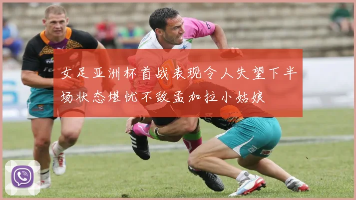 女足亚洲杯首战表现令人失望下半场状态堪忧不敌孟加拉小姑娘