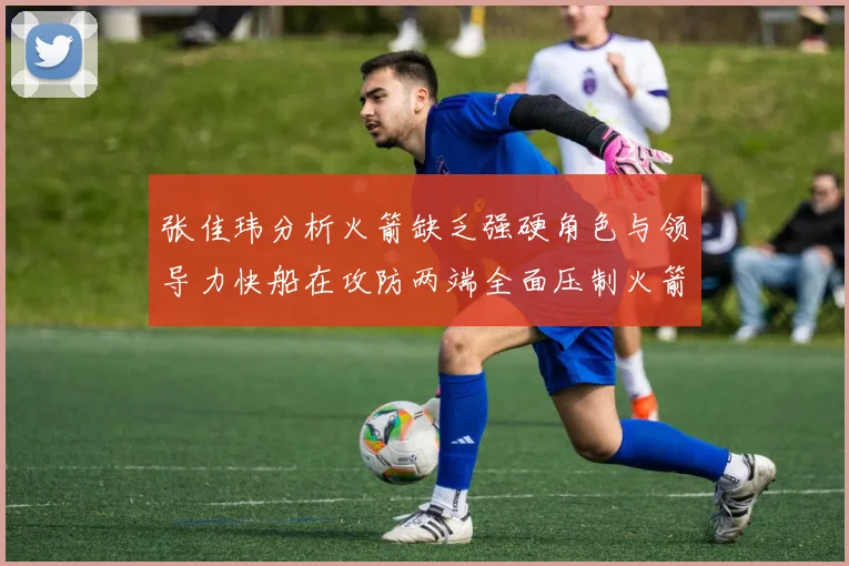 张佳玮分析火箭缺乏强硬角色与领导力快船在攻防两端全面压制火箭表现