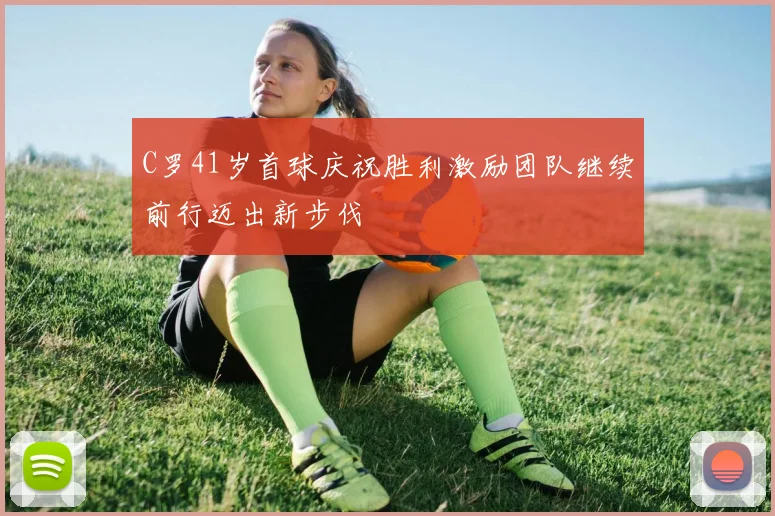 C罗41岁首球庆祝胜利激励团队继续前行迈出新步伐