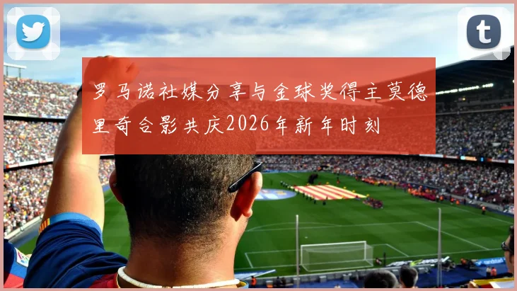罗马诺社媒分享与金球奖得主莫德里奇合影共庆2026年新年时刻