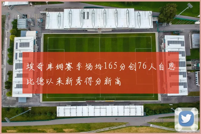 埃奇库姆赛季场均165分创76人自恩比德以来新秀得分新高