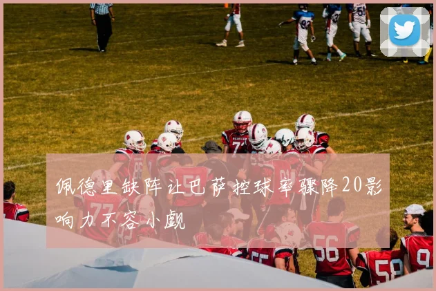 佩德里缺阵让巴萨控球率骤降20影响力不容小觑