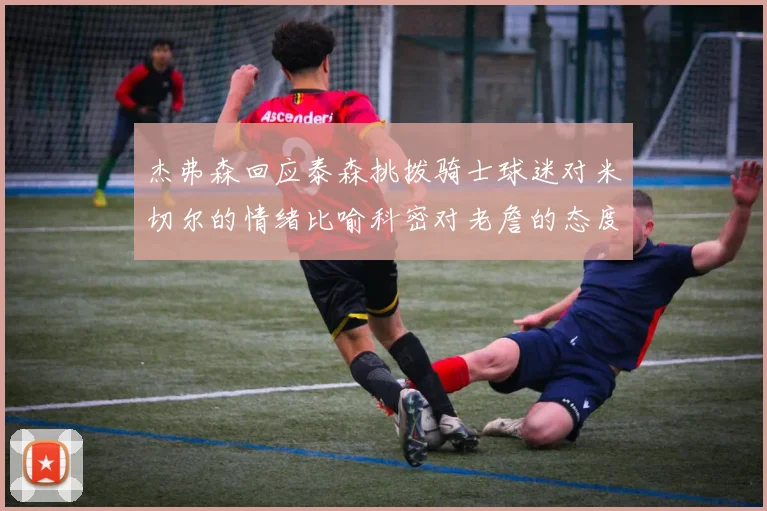 杰弗森回应泰森挑拨骑士球迷对米切尔的情绪比喻科密对老詹的态度