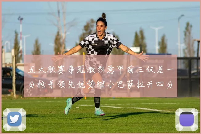 五大联赛争冠激烈意甲前三仅差一分枪手领先优势缩小巴萨拉开四分差距