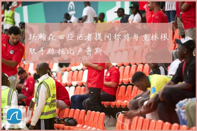 杨瀚森回应记者提问称将与克林根联手对抗比卢普斯