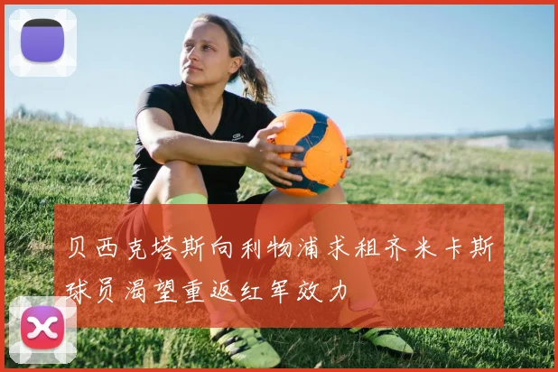 贝西克塔斯向利物浦求租齐米卡斯球员渴望重返红军效力