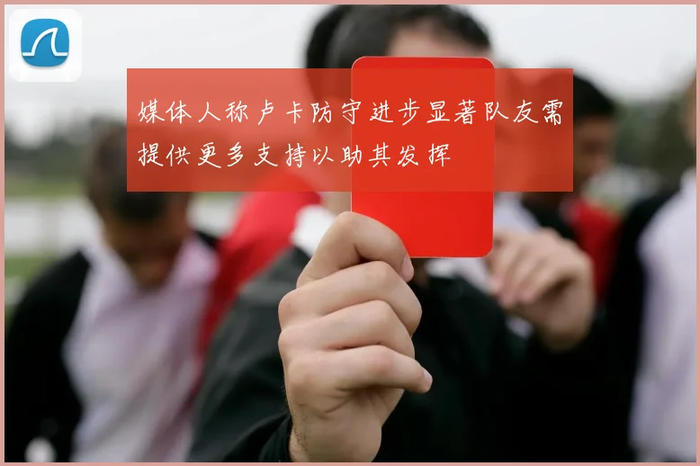 媒体人称卢卡防守进步显著队友需提供更多支持以助其发挥