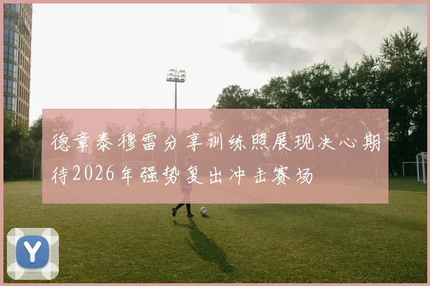 德章泰穆雷分享训练照展现决心期待2026年强势复出冲击赛场