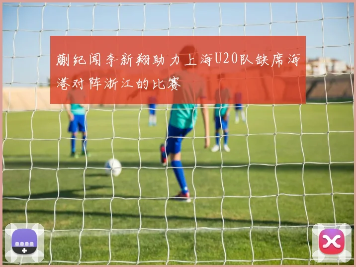 蒯纪闻李新翔助力上海U20队缺席海港对阵浙江的比赛