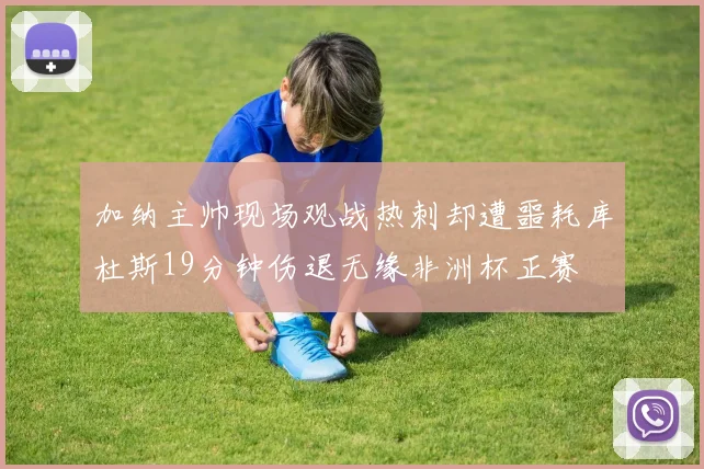 加纳主帅现场观战热刺却遭噩耗库杜斯19分钟伤退无缘非洲杯正赛