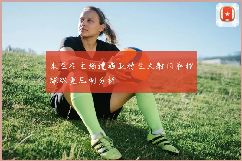 米兰在主场遭遇亚特兰大射门和控球双重压制分析