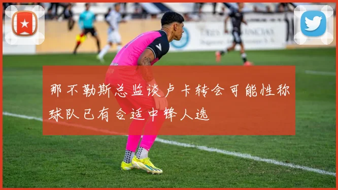 那不勒斯总监谈卢卡转会可能性称球队已有合适中锋人选