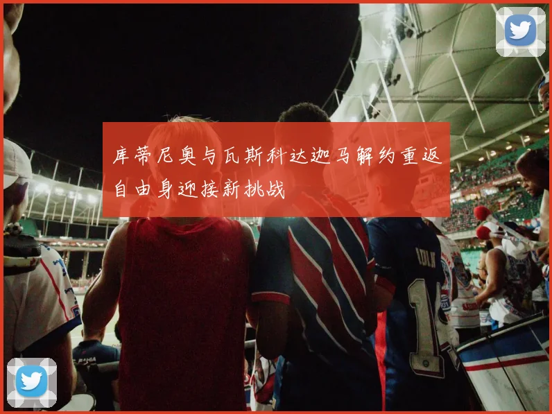 库蒂尼奥与瓦斯科达迦马解约重返自由身迎接新挑战
