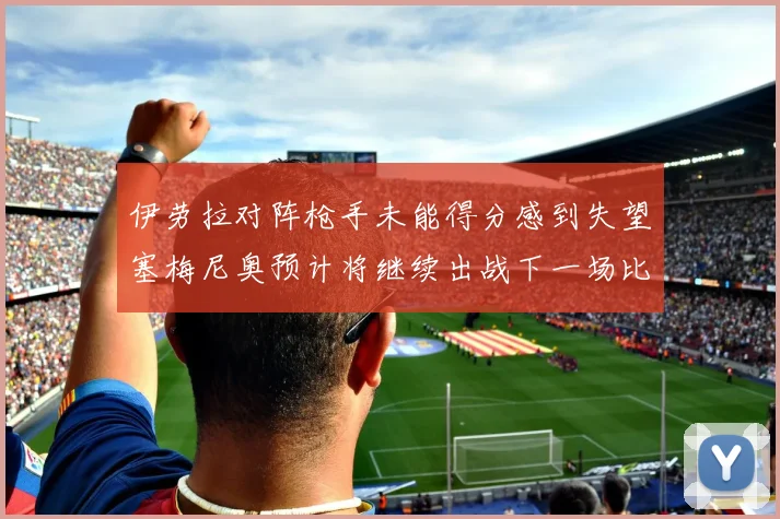 伊劳拉对阵枪手未能得分感到失望塞梅尼奥预计将继续出战下一场比赛