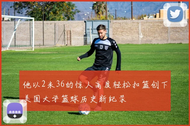 他以2米36的惊人高度轻松扣篮创下美国大学篮球历史新纪录
